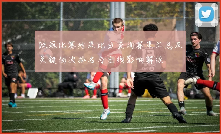欧冠比赛结果比分查询赛果汇总及关键场次排名与出线影响解读