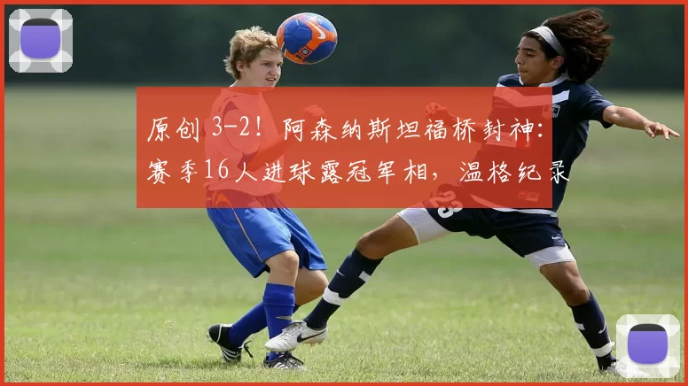 原创 3-2！阿森纳斯坦福桥封神：赛季16人进球露冠军相，温格纪录作古