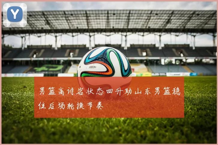 男篮高诗岩状态回升助山东男篮稳住后场轮换节奏