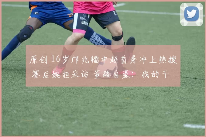 原创 16岁邝兆镭中超首秀冲上热搜 赛后婉拒采访 董路自豪：我的干儿子