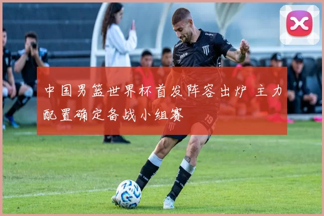 中国男篮世界杯首发阵容出炉 主力配置确定备战小组赛