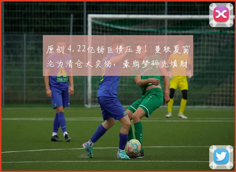 原创 4.22亿镑巨债压身！曼联夏窗沦为清仓大卖场，豪购梦碎先填财务窟窿