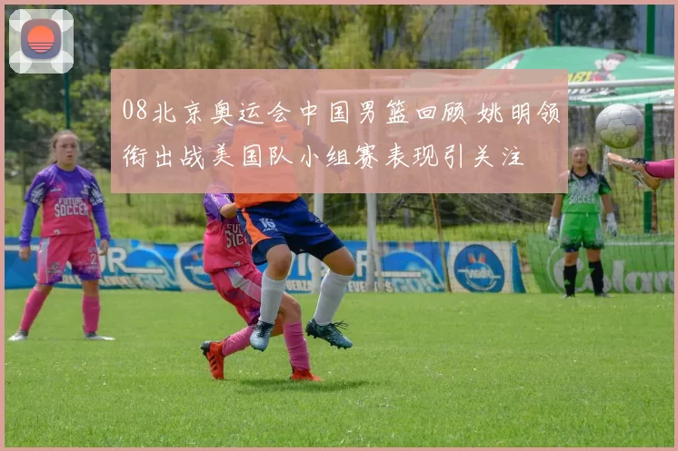 08北京奥运会中国男篮回顾 姚明领衔出战美国队小组赛表现引关注