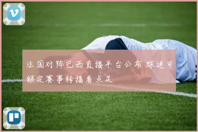 法国对阵巴西直播平台公布 球迷可锁定赛事转播看点足