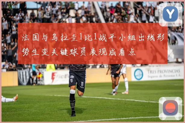 法国与乌拉圭1比1战平小组出线形势生变关键球员表现成看点
