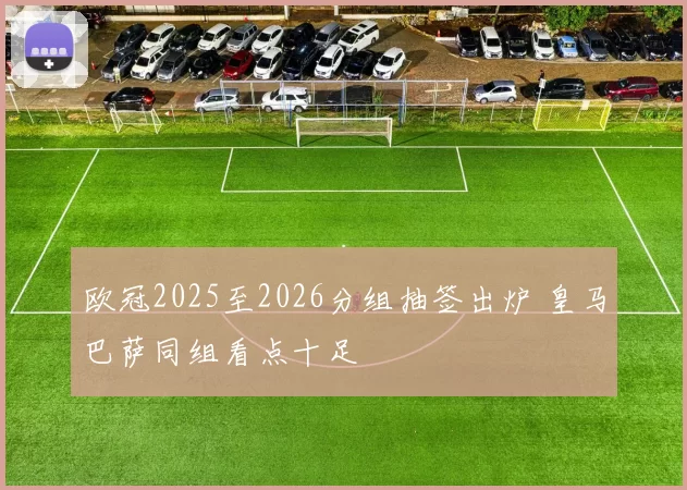 欧冠2025至2026分组抽签出炉 皇马巴萨同组看点十足