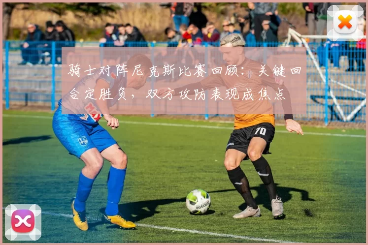 骑士对阵尼克斯比赛回顾：关键回合定胜负，双方攻防表现成焦点