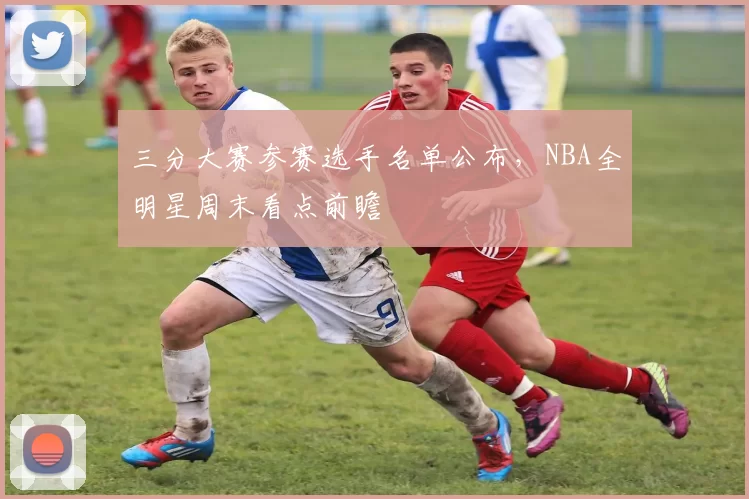 三分大赛参赛选手名单公布，NBA全明星周末看点前瞻