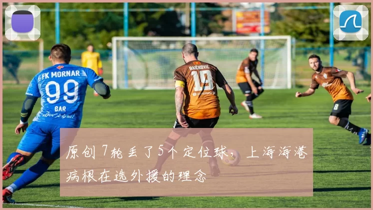 原创 7轮丢了5个定位球，上海海港病根在选外援的理念