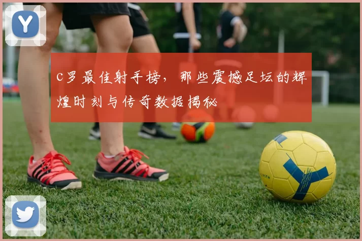 c罗最佳射手榜，那些震撼足坛的辉煌时刻与传奇数据揭秘