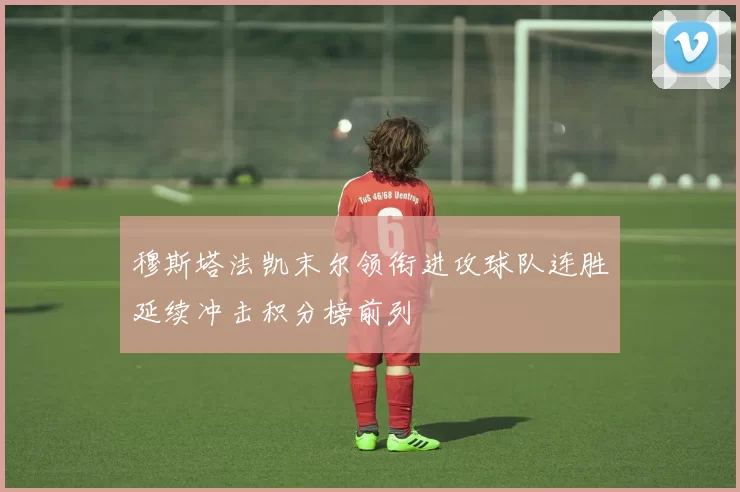 穆斯塔法凯末尔领衔进攻球队连胜延续冲击积分榜前列