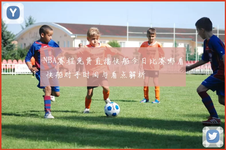 NBA赛程免费直播快船今日比赛哪看 快船对手时间与看点解析