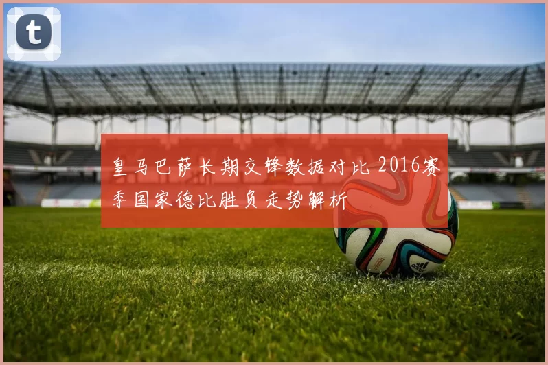 皇马巴萨长期交锋数据对比 2016赛季国家德比胜负走势解析