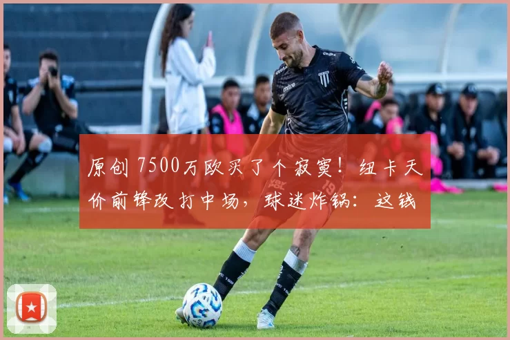 原创 7500万欧买了个寂寞!纽卡天价前锋改打中场,球迷炸锅:这钱花哪了?