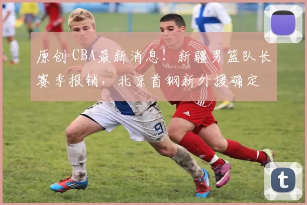 原创 CBA最新消息！新疆男篮队长赛季报销，北京首钢新外援确定