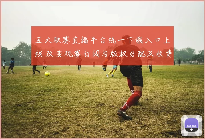 五大联赛直播平台统一下载入口上线 改变观赛订阅与版权分配及收费模式