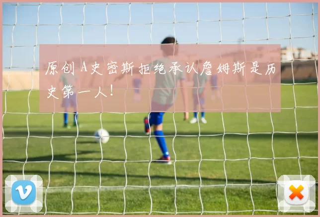 原创 A史密斯拒绝承认詹姆斯是历史第一人！