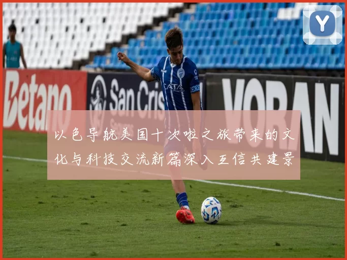 以色导航美国十次啦之旅带来的文化与科技交流新篇深入互信共建景象