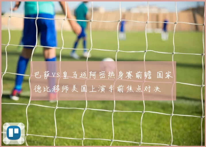 巴萨vs皇马迈阿密热身赛前瞻 国家德比移师美国上演季前焦点对决