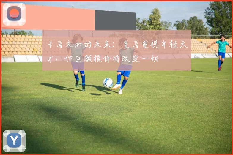 卡马文加的未来:皇马重视年轻天才,但巨额报价将改变一切