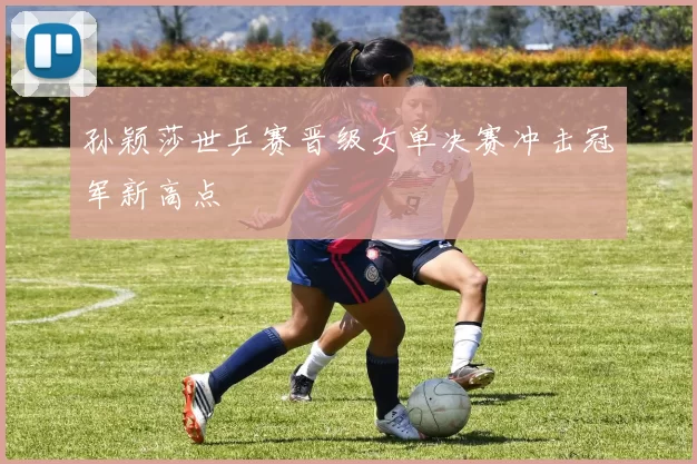 孙颖莎世乒赛晋级女单决赛冲击冠军新高点