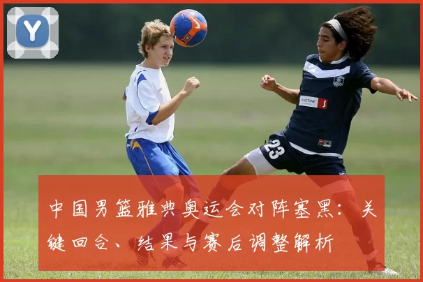 中国男篮雅典奥运会对阵塞黑：关键回合、结果与赛后调整解析