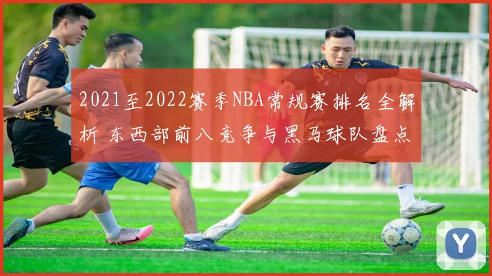 2021至2022赛季NBA常规赛排名全解析 东西部前八竞争与黑马球队盘点
