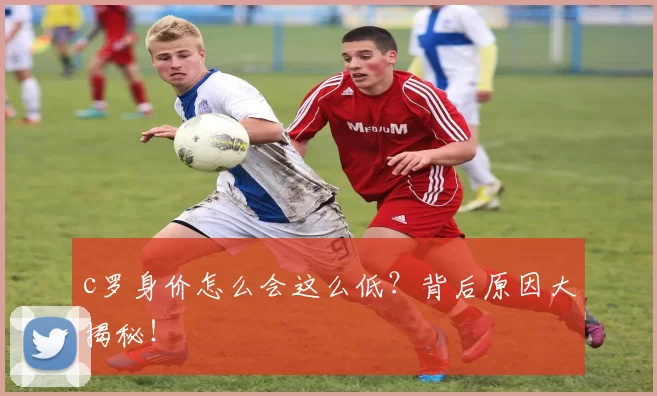 c罗身价怎么会这么低？背后原因大揭秘！