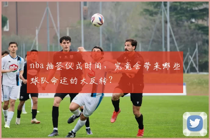 nba抽签仪式时间,究竟会带来哪些球队命运的大反转?