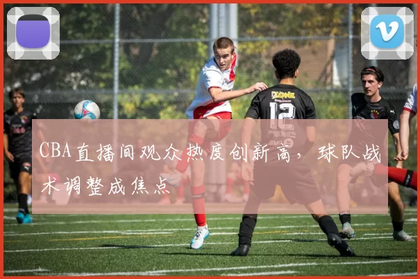 CBA直播间观众热度创新高，球队战术调整成焦点