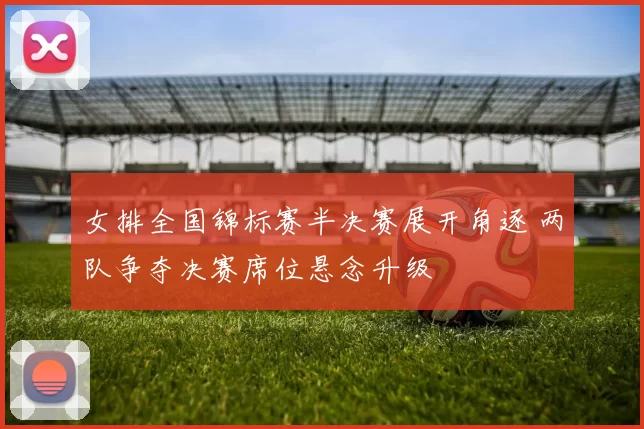 女排全国锦标赛半决赛展开角逐 两队争夺决赛席位悬念升级