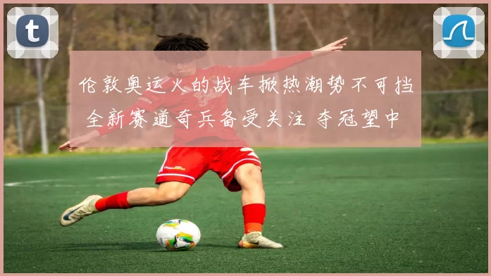 伦敦奥运火的战车掀热潮势不可挡 全新赛道奇兵备受关注 夺冠望中