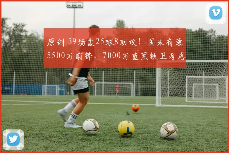 原创 39场轰25球8助攻!国米有意5500万前锋,7000万蓝黑铁卫考虑离队