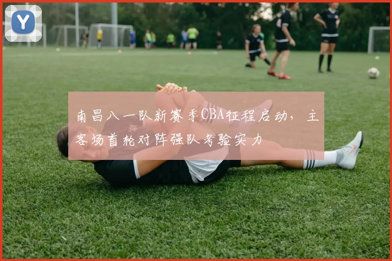 南昌八一队新赛季CBA征程启动,主客场首轮对阵强队考验实力