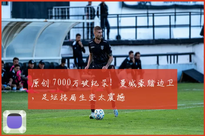 原创 7000万破纪录!曼城豪赌边卫,足坛格局生变太震撼