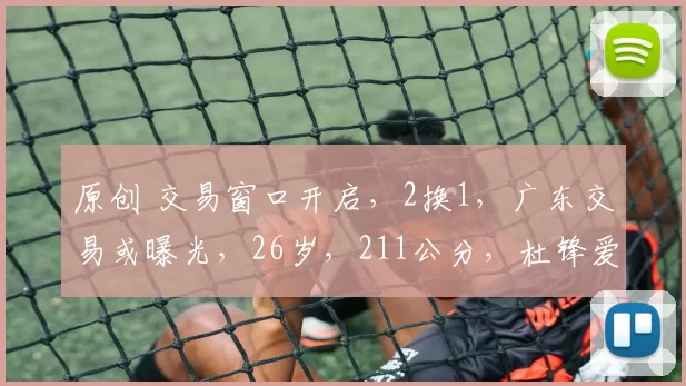 原创 交易窗口开启，2换1，广东交易或曝光，26岁，211公分，杜锋爱徒