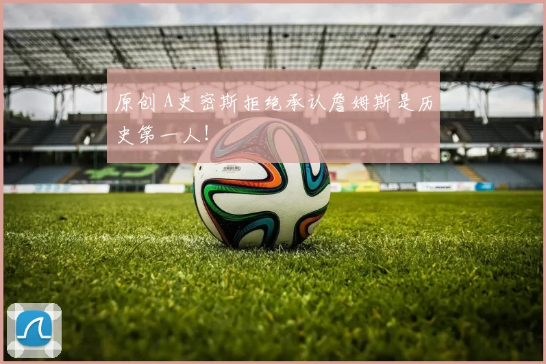 原创 A史密斯拒绝承认詹姆斯是历史第一人！