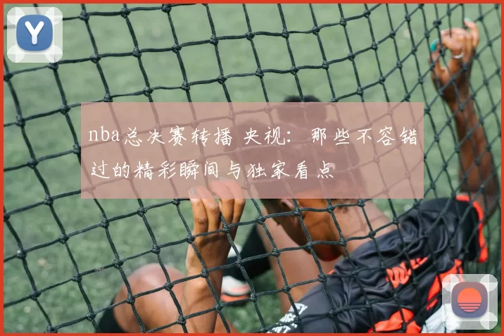 nba总决赛转播 央视：那些不容错过的精彩瞬间与独家看点