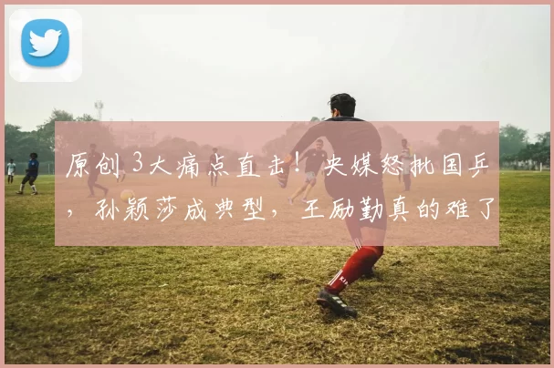 原创 3大痛点直击!央媒怒批国乒,孙颖莎成典型,王励勤真的难了