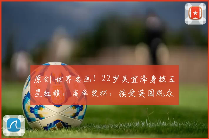 原创 世界名画！22岁吴宜泽身披五星红旗，高举奖杯，接受英国观众掌声