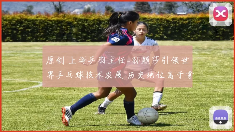 原创 上海乒羽主任_孙颖莎引领世界乒乓球技术发展 历史地位高于拿冠军的人