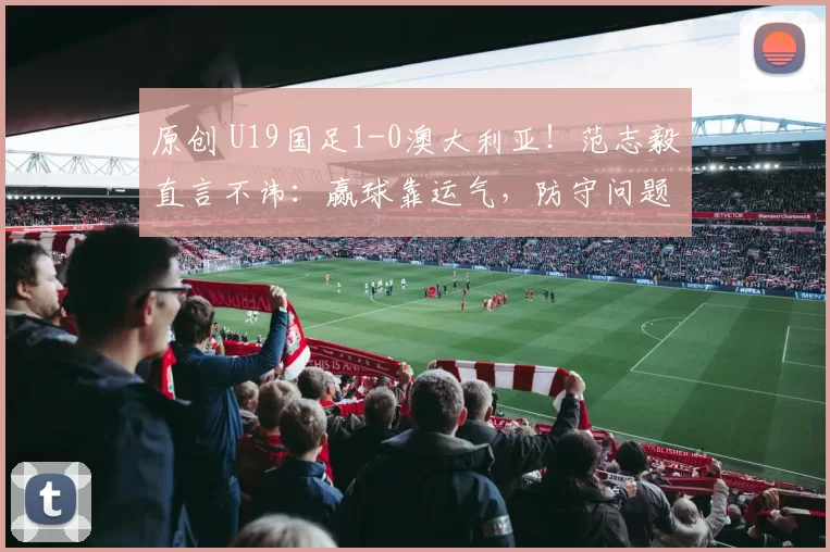 原创 U19国足1-0澳大利亚！范志毅直言不讳：赢球靠运气，防守问题太大，好教练太重要