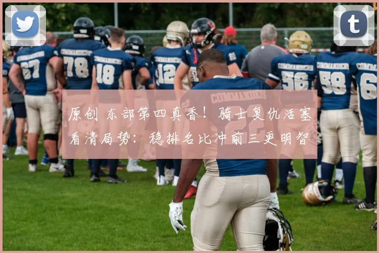 原创 东部第四真香！骑士复仇活塞看清局势：稳排名比冲前三更明智