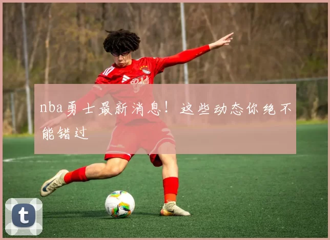 nba勇士最新消息!这些动态你绝不能错过