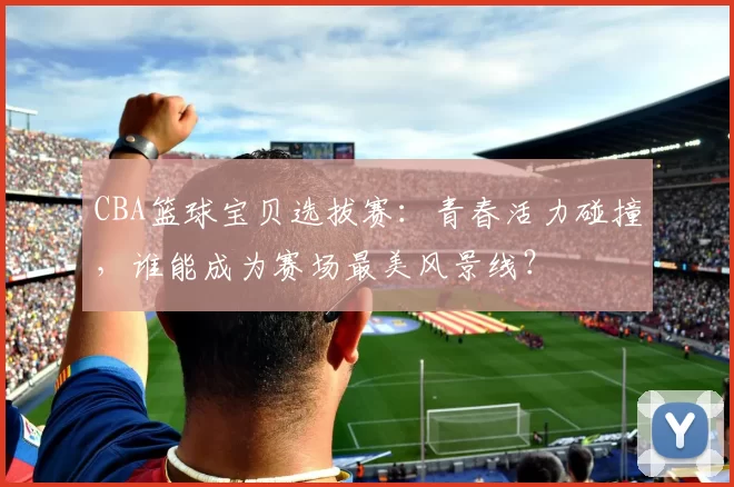 CBA篮球宝贝选拔赛：青春活力碰撞，谁能成为赛场最美风景线？