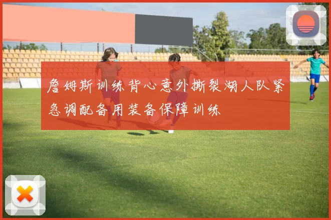 詹姆斯训练背心意外撕裂湖人队紧急调配备用装备保障训练