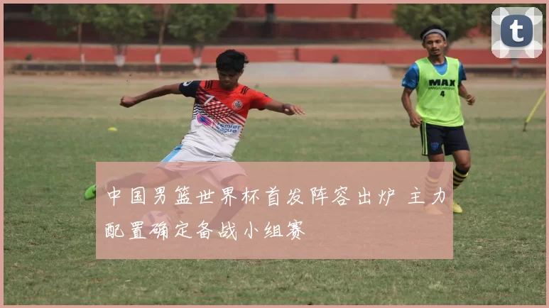 中国男篮世界杯首发阵容出炉 主力配置确定备战小组赛