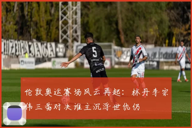 伦敦奥运赛场风云再起：林丹李宗伟三番对决谁主沉浮世仇仍