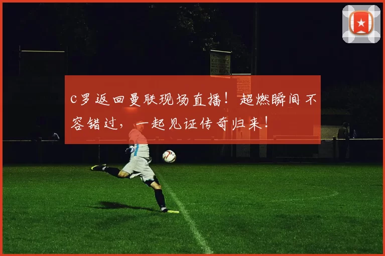 c罗返回曼联现场直播！超燃瞬间不容错过，一起见证传奇归来！