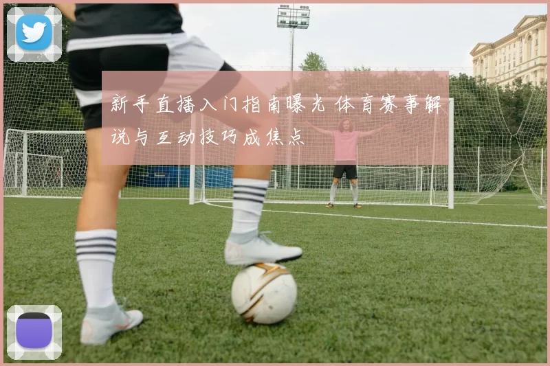 新手直播入门指南曝光 体育赛事解说与互动技巧成焦点